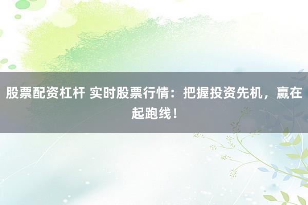 股票配资杠杆 实时股票行情：把握投资先机，赢在起跑线！