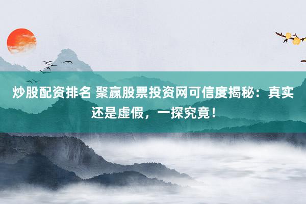 炒股配资排名 聚赢股票投资网可信度揭秘：真实还是虚假，一探究竟！
