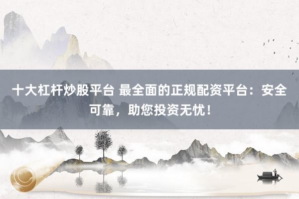 十大杠杆炒股平台 最全面的正规配资平台：安全可靠，助您投资无忧！