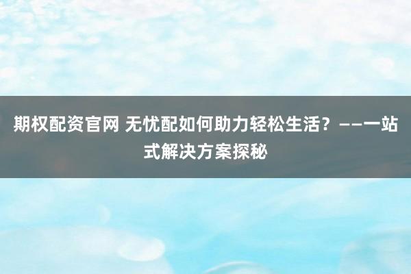 期权配资官网 无忧配如何助力轻松生活？——一站式解决方案探秘