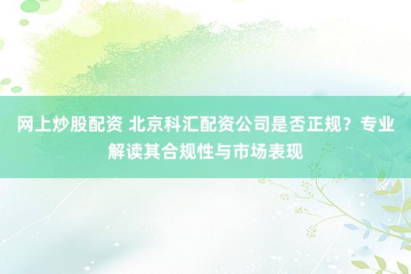 网上炒股配资 北京科汇配资公司是否正规？专业解读其合规性与市场表现