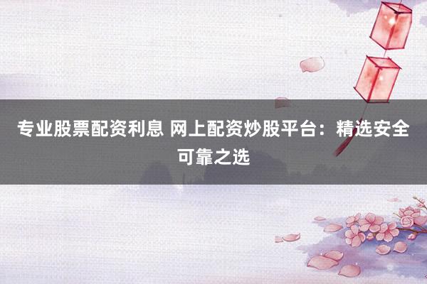 专业股票配资利息 网上配资炒股平台：精选安全可靠之选