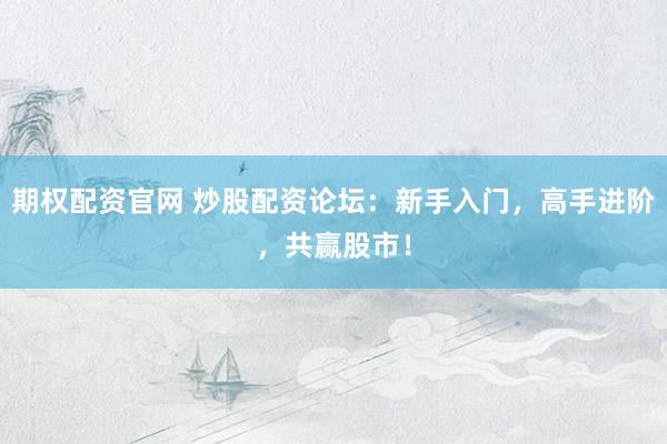 期权配资官网 炒股配资论坛：新手入门，高手进阶，共赢股市！