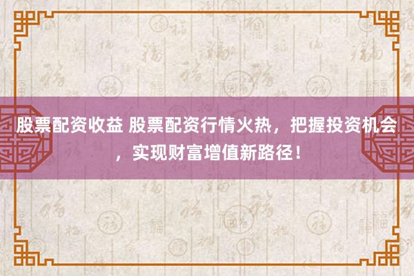 股票配资收益 股票配资行情火热，把握投资机会，实现财富增值新路径！