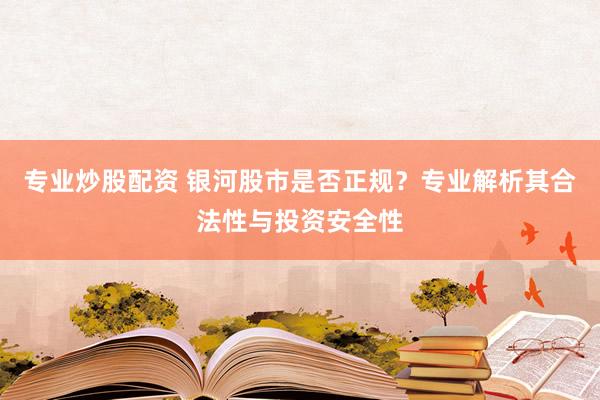 专业炒股配资 银河股市是否正规？专业解析其合法性与投资安全性