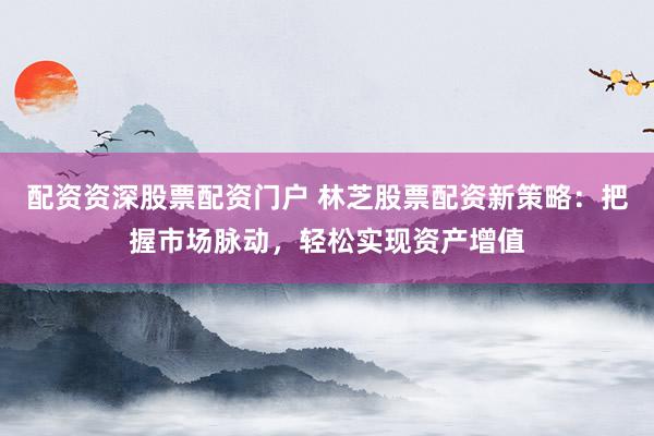 配资资深股票配资门户 林芝股票配资新策略：把握市场脉动，轻松实现资产增值