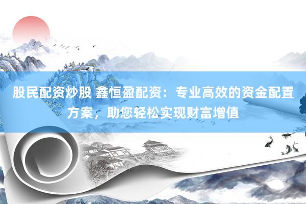 股民配资炒股 鑫恒盈配资：专业高效的资金配置方案，助您轻松实现财富增值
