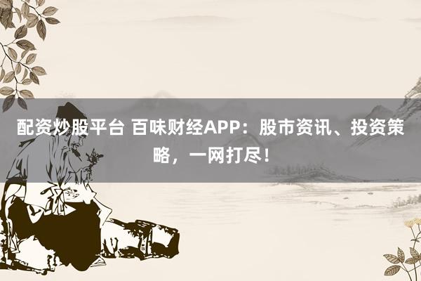 配资炒股平台 百味财经APP：股市资讯、投资策略，一网打尽！