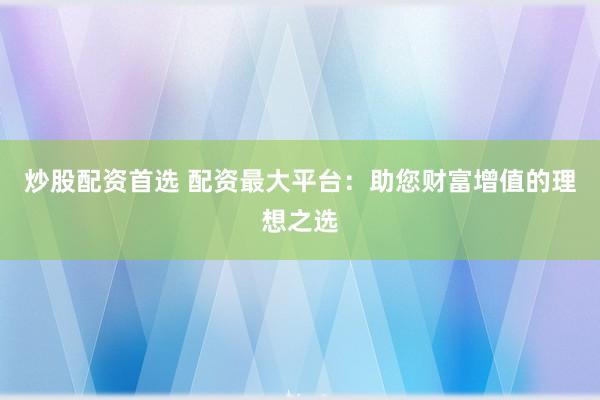 炒股配资首选 配资最大平台：助您财富增值的理想之选
