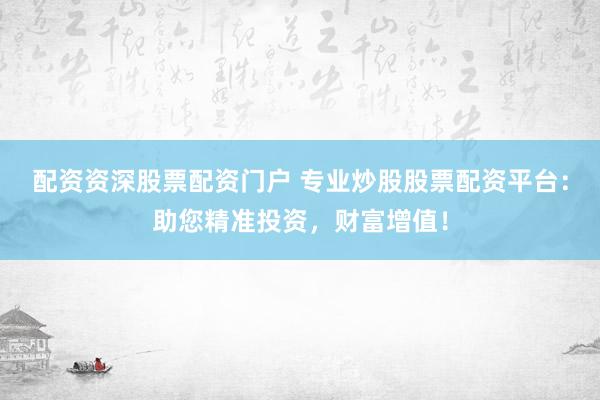 配资资深股票配资门户 专业炒股股票配资平台：助您精准投资，财富增值！