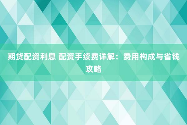 期货配资利息 配资手续费详解：费用构成与省钱攻略