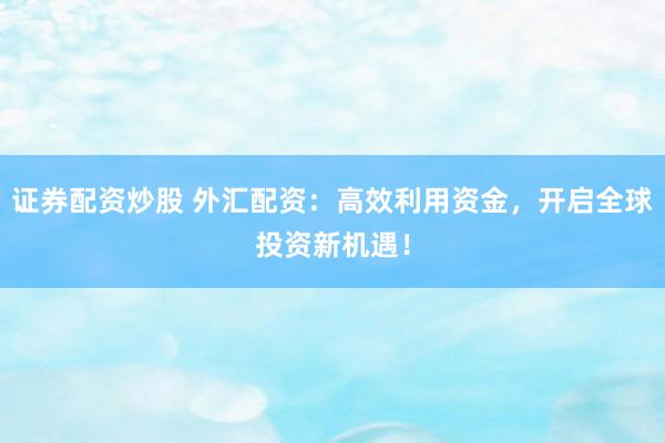 证券配资炒股 外汇配资：高效利用资金，开启全球投资新机遇！