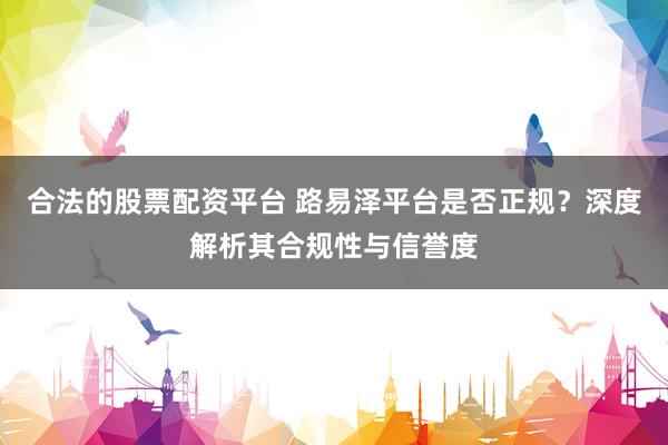 合法的股票配资平台 路易泽平台是否正规？深度解析其合规性与信誉度