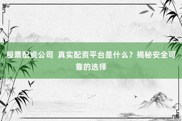 股票配资公司  真实配资平台是什么？揭秘安全可靠的选择