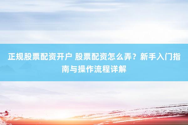 正规股票配资开户 股票配资怎么弄？新手入门指南与操作流程详解