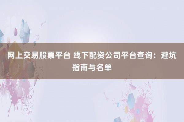 网上交易股票平台 线下配资公司平台查询：避坑指南与名单