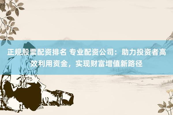 正规股票配资排名 专业配资公司：助力投资者高效利用资金，实现财富增值新路径