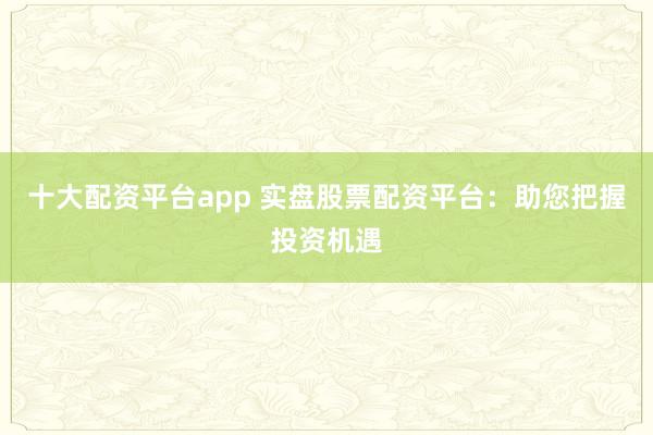 十大配资平台app 实盘股票配资平台：助您把握投资机遇