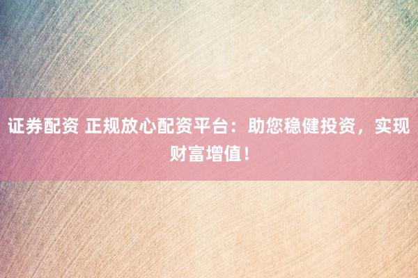证券配资 正规放心配资平台：助您稳健投资，实现财富增值！
