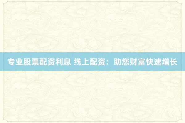 专业股票配资利息 线上配资：助您财富快速增长